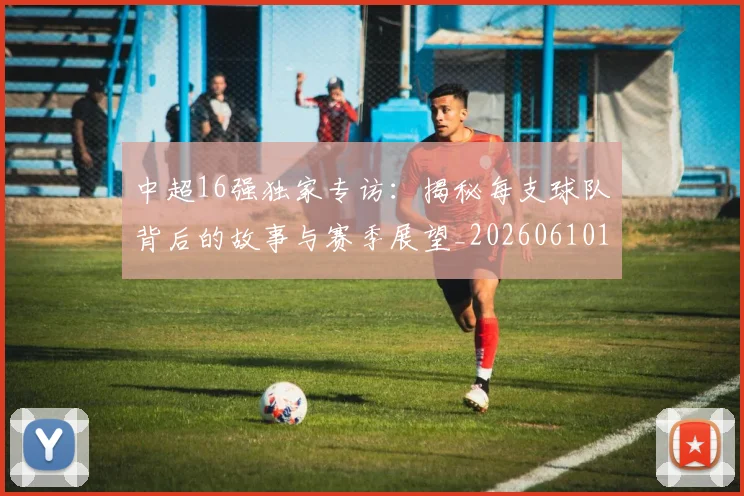 中超16强独家专访：揭秘每支球队背后的故事与赛季展望_20260610190333