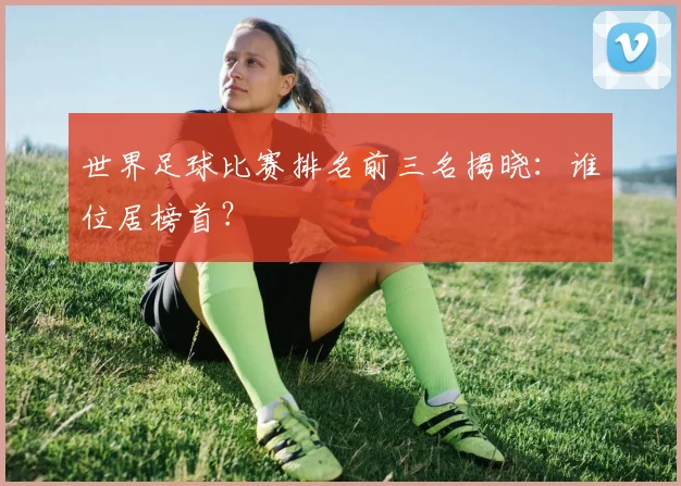 世界足球比赛排名前三名揭晓:谁位居榜首?