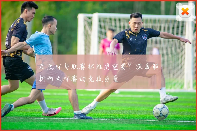 足总杯与联赛杯谁更重要？深度解析两大杯赛的竞技分量
