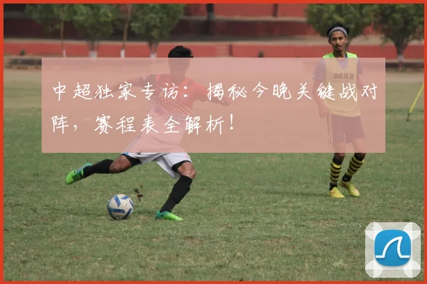 中超独家专访：揭秘今晚关键战对阵，赛程表全解析！