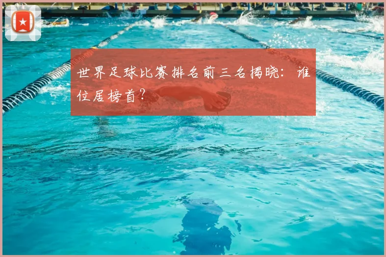 世界足球比赛排名前三名揭晓：谁位居榜首？