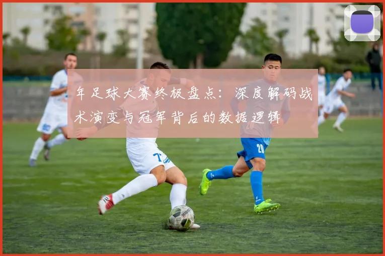 年足球大赛终极盘点：深度解码战术演变与冠军背后的数据逻辑