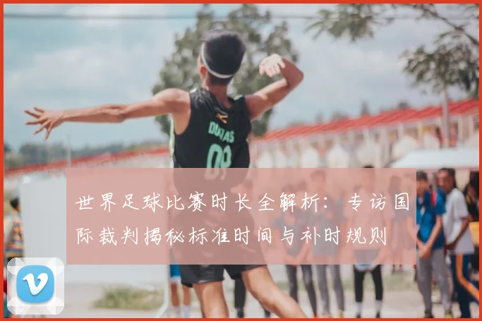 世界足球比赛时长全解析：专访国际裁判揭秘标准时间与补时规则