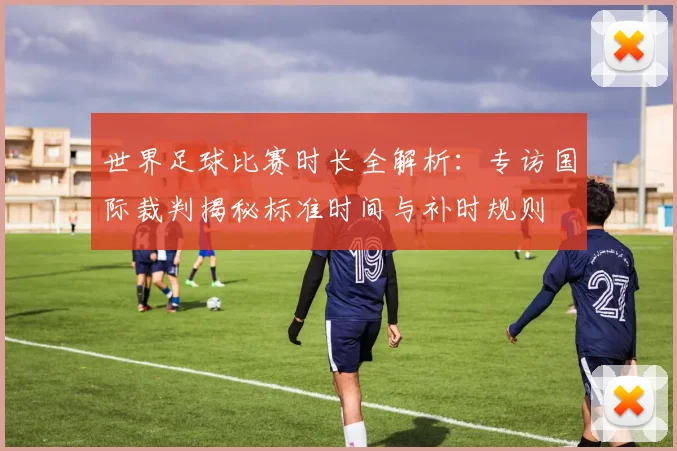 世界足球比赛时长全解析：专访国际裁判揭秘标准时间与补时规则